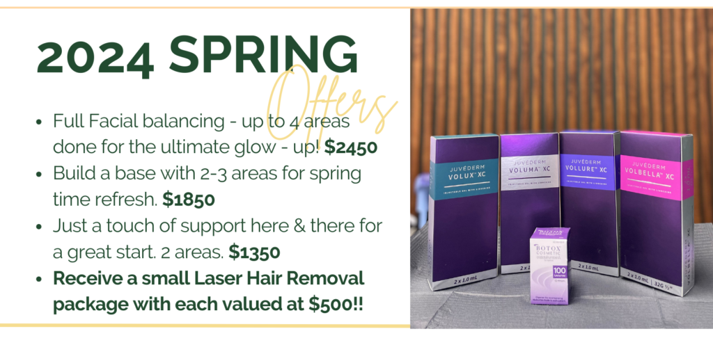 Take advantage of spring specials with dermal fillers and tox for full facial balancing, a spring refresh, a touch up or laser hair removal at bundled pricing.